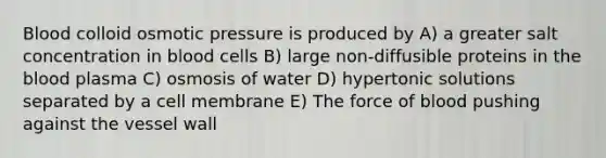 Blood colloid osmotic pressure is produced by A) a greater salt concentration in blood cells B) large non-diffusible proteins in the blood plasma C) osmosis of water D) hypertonic solutions separated by a cell membrane E) The force of blood pushing against the vessel wall