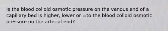 Is the blood colloid osmotic pressure on the venous end of a capillary bed is higher, lower or =to the blood colloid osmotic pressure on the arterial end?