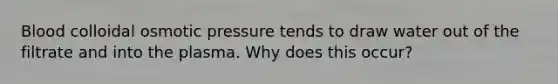 Blood colloidal osmotic pressure tends to draw water out of the filtrate and into the plasma. Why does this occur?