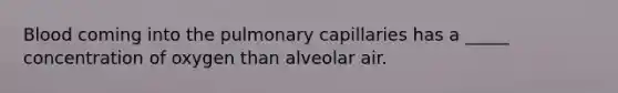 Blood coming into the pulmonary capillaries has a _____ concentration of oxygen than alveolar air.