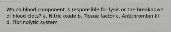 Which blood component is responsible for lysis or the breakdown of blood clots? a. Nitric oxide b. Tissue factor c. Antithrombin III d. Fibrinolytic system