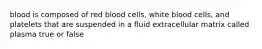 blood is composed of red blood cells, white blood cells, and platelets that are suspended in a fluid extracellular matrix called plasma true or false