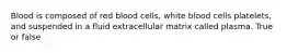 Blood is composed of red blood cells, white blood cells platelets, and suspended in a fluid extracellular matrix called plasma. True or false