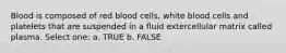 Blood is composed of red blood cells, white blood cells and platelets that are suspended in a fluid extercellular matrix called plasma. Select one: a. TRUE b. FALSE