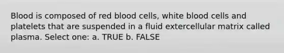 Blood is composed of red blood cells, white blood cells and platelets that are suspended in a fluid extercellular matrix called plasma. Select one: a. TRUE b. FALSE