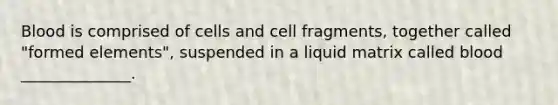 Blood is comprised of cells and cell fragments, together called "formed elements", suspended in a liquid matrix called blood ______________.