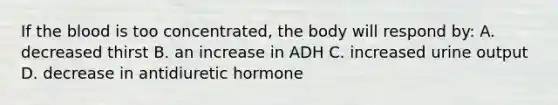 If the blood is too concentrated, the body will respond by: A. decreased thirst B. an increase in ADH C. increased urine output D. decrease in antidiuretic hormone