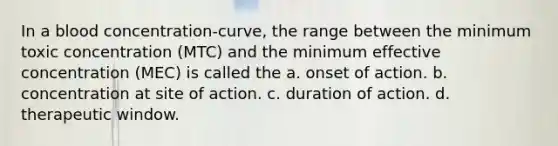 In a blood concentration-curve, the range between the minimum toxic concentration (MTC) and the minimum effective concentration (MEC) is called the a. onset of action. b. concentration at site of action. c. duration of action. d. therapeutic window.