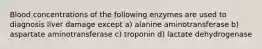 Blood concentrations of the following enzymes are used to diagnosis liver damage except a) alanine aminotransferase b) aspartate aminotransferase c) troponin d) lactate dehydrogenase