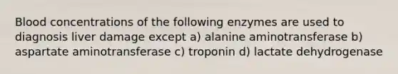 Blood concentrations of the following enzymes are used to diagnosis liver damage except a) alanine aminotransferase b) aspartate aminotransferase c) troponin d) lactate dehydrogenase