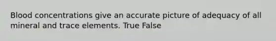 Blood concentrations give an accurate picture of adequacy of all mineral and trace elements. True False