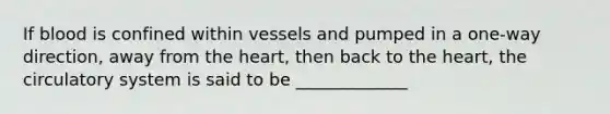 If blood is confined within vessels and pumped in a one-way direction, away from the heart, then back to the heart, the circulatory system is said to be _____________