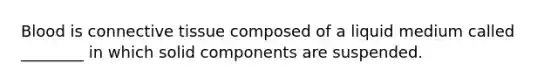 Blood is connective tissue composed of a liquid medium called ________ in which solid components are suspended.