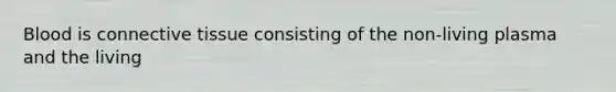 Blood is connective tissue consisting of the non-living plasma and the living