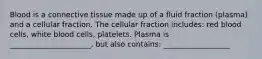 Blood is a connective tissue made up of a fluid fraction (plasma) and a cellular fraction. The cellular fraction includes: red blood cells, white blood cells, platelets. Plasma is ______________________, but also contains: __________________