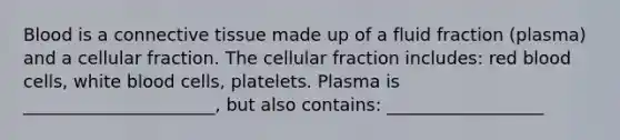 Blood is a connective tissue made up of a fluid fraction (plasma) and a cellular fraction. The cellular fraction includes: red blood cells, white blood cells, platelets. Plasma is ______________________, but also contains: __________________