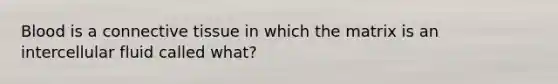 Blood is a connective tissue in which the matrix is an intercellular fluid called what?