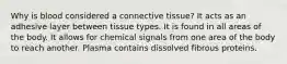 Why is blood considered a connective tissue? It acts as an adhesive layer between tissue types. It is found in all areas of the body. It allows for chemical signals from one area of the body to reach another. Plasma contains dissolved fibrous proteins.