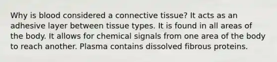 Why is blood considered a connective tissue? It acts as an adhesive layer between tissue types. It is found in all areas of the body. It allows for chemical signals from one area of the body to reach another. Plasma contains dissolved fibrous proteins.