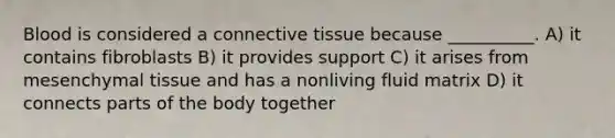 Blood is considered a connective tissue because __________. A) it contains fibroblasts B) it provides support C) it arises from mesenchymal tissue and has a nonliving fluid matrix D) it connects parts of the body together