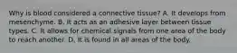 Why is blood considered a connective tissue? A. It develops from mesenchyme. B. It acts as an adhesive layer between tissue types. C. It allows for chemical signals from one area of the body to reach another. D. It is found in all areas of the body.