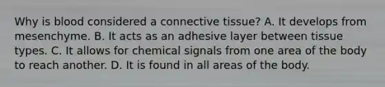 Why is blood considered a <a href='https://www.questionai.com/knowledge/kYDr0DHyc8-connective-tissue' class='anchor-knowledge'>connective tissue</a>? A. It develops from mesenchyme. B. It acts as an adhesive layer between tissue types. C. It allows for chemical signals from one area of the body to reach another. D. It is found in all areas of the body.