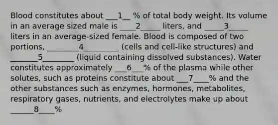 Blood constitutes about ___1__ % of total body weight. Its volume in an average sized male is ____2_____ liters, and _____3_____ liters in an average-sized female. Blood is composed of two portions, ________4_________ (cells and cell-like structures) and _______5________ (liquid containing dissolved substances). Water constitutes approximately ___6___% of the plasma while other solutes, such as proteins constitute about ___7____% and the other substances such as enzymes, hormones, metabolites, respiratory gases, nutrients, and electrolytes make up about ______8____%