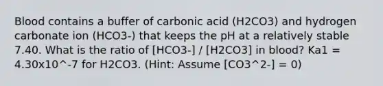 Blood contains a buffer of carbonic acid (H2CO3) and hydrogen carbonate ion (HCO3-) that keeps the pH at a relatively stable 7.40. What is the ratio of [HCO3-] / [H2CO3] in blood? Ka1 = 4.30x10^-7 for H2CO3. (Hint: Assume [CO3^2-] = 0)