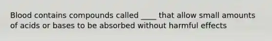 Blood contains compounds called ____ that allow small amounts of acids or bases to be absorbed without harmful effects