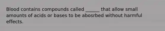 Blood contains compounds called ______ that allow small amounts of acids or bases to be abosrbed without harmful effects.