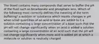 The blood contains many compounds that serve to buffer the pH of the fluid such as bicarbonate and phosphate ions. Which of the following most correctly defines the meaning of the term buffering? a solution or substance which resists changes in pH when small quantities of an acid or base are added to it a solution containing a large concentration of a base such that the pH will not change significantly when an acid is added a solution containing a large concentration of an acid such that the pH will not change significantly when more acid is added pH at which a molecule or solution is neutrally charged