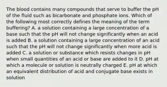 The blood contains many compounds that serve to buffer the pH of the fluid such as bicarbonate and phosphate ions. Which of the following most correctly defines the meaning of the term buffering? A. a solution containing a large concentration of a base such that the pH will not change significantly when an acid is added B. a solution containing a large concentration of an acid such that the pH will not change significantly when more acid is added C. a solution or substance which resists changes in pH when small quantities of an acid or base are added to it D. pH at which a molecule or solution is neutrally charged E. pH at which an equivalent distribution of acid and conjugate base exists in solution