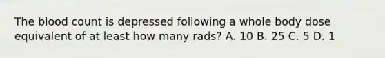 The blood count is depressed following a whole body dose equivalent of at least how many rads? A. 10 B. 25 C. 5 D. 1