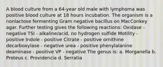 A blood culture from a 64-year old male with lymphoma was positive blood culture at 18 hours incubation. The organism is a nonlactose fermenting Gram negative bacillus on MacConkey agar. Further testing gives the following reactions: Oxidase - negative TSI - alkaline/acid, no hydrogen sulfide Motility - positive Indole - positive Citrate - positive ornithine decarboxylase - negative urea - positive phenylalanine deaminase - positive VP - negative The genus is: a. Morganella b. Proteus c. Providencia d. Serratia