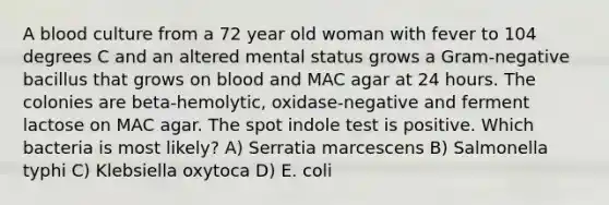 A blood culture from a 72 year old woman with fever to 104 degrees C and an altered mental status grows a Gram-negative bacillus that grows on blood and MAC agar at 24 hours. The colonies are beta-hemolytic, oxidase-negative and ferment lactose on MAC agar. The spot indole test is positive. Which bacteria is most likely? A) Serratia marcescens B) Salmonella typhi C) Klebsiella oxytoca D) E. coli