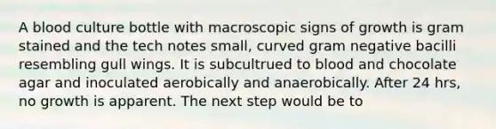 A blood culture bottle with macroscopic signs of growth is gram stained and the tech notes small, curved gram negative bacilli resembling gull wings. It is subcultrued to blood and chocolate agar and inoculated aerobically and anaerobically. After 24 hrs, no growth is apparent. The next step would be to