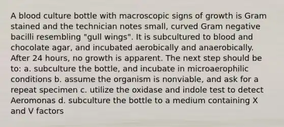 A blood culture bottle with macroscopic signs of growth is Gram stained and the technician notes small, curved Gram negative bacilli resembling "gull wings". It is subcultured to blood and chocolate agar, and incubated aerobically and anaerobically. After 24 hours, no growth is apparent. The next step should be to: a. subculture the bottle, and incubate in microaerophilic conditions b. assume the organism is nonviable, and ask for a repeat specimen c. utilize the oxidase and indole test to detect Aeromonas d. subculture the bottle to a medium containing X and V factors