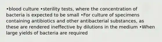 •blood culture •sterility tests, where the concentration of bacteria is expected to be small •For culture of specimens containing antibiotics and other antibacterial substances, as these are rendered ineffective by dilutions in the medium •When large yields of bacteria are required