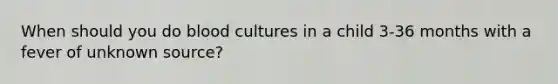 When should you do blood cultures in a child 3-36 months with a fever of unknown source?