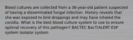 Blood cultures are collected from a 36-year-old patient suspected of having a disseminated fungal infection. History reveals that she was exposed to bird droppings and may have inhaled the conidia. What is the best blood culture system to use to ensure optimal recovery of this pathogen? BACTEC BacT/ALERT ESP system Isolator system