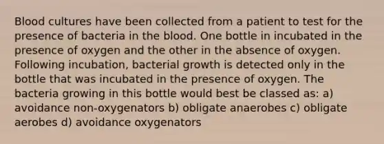 Blood cultures have been collected from a patient to test for the presence of bacteria in the blood. One bottle in incubated in the presence of oxygen and the other in the absence of oxygen. Following incubation, bacterial growth is detected only in the bottle that was incubated in the presence of oxygen. The bacteria growing in this bottle would best be classed as: a) avoidance non-oxygenators b) obligate anaerobes c) obligate aerobes d) avoidance oxygenators