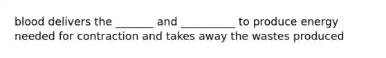 blood delivers the _______ and __________ to produce energy needed for contraction and takes away the wastes produced