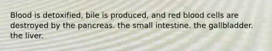 Blood is detoxified, bile is produced, and red blood cells are destroyed by the pancreas. the small intestine. the gallbladder. the liver.