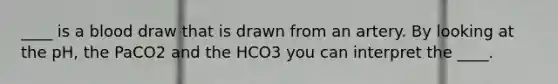 ____ is a blood draw that is drawn from an artery. By looking at the pH, the PaCO2 and the HCO3 you can interpret the ____.