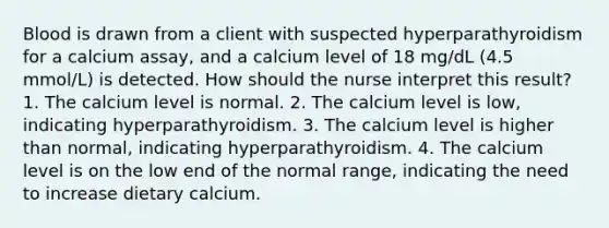 Blood is drawn from a client with suspected hyperparathyroidism for a calcium assay, and a calcium level of 18 mg/dL (4.5 mmol/L) is detected. How should the nurse interpret this result? 1. The calcium level is normal. 2. The calcium level is low, indicating hyperparathyroidism. 3. The calcium level is higher than normal, indicating hyperparathyroidism. 4. The calcium level is on the low end of the normal range, indicating the need to increase dietary calcium.