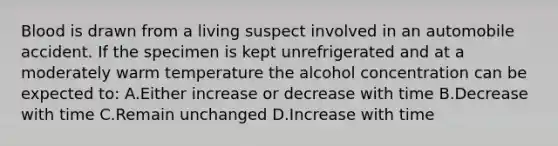 Blood is drawn from a living suspect involved in an automobile accident. If the specimen is kept unrefrigerated and at a moderately warm temperature the alcohol concentration can be expected​ to: A.Either increase or decrease with time B.Decrease with time C.Remain unchanged D.Increase with time