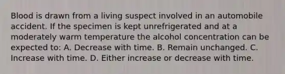 Blood is drawn from a living suspect involved in an automobile accident. If the specimen is kept unrefrigerated and at a moderately warm temperature the alcohol concentration can be expected​ to: A. Decrease with time. B. Remain unchanged. C. Increase with time. D. Either increase or decrease with time.