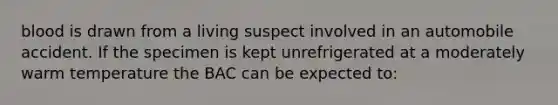 blood is drawn from a living suspect involved in an automobile accident. If the specimen is kept unrefrigerated at a moderately warm temperature the BAC can be expected to: