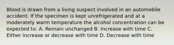 Blood is drawn from a living suspect involved in an automobile accident. If the specimen is kept unrefrigerated and at a moderately warm temperature the alcohol concentration can be expected to: A. Remain unchanged B. Increase with time C. Either increase or decrease with time D. Decrease with time