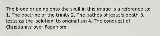 The blood dripping onto the skull in this image is a reference to: 1. The doctrine of the trinity 2. The pathos of Jesus's death 3. Jesus as the 'solution' to original sin 4. The conquest of Christianity over Paganism